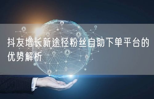 抖友增长新途径粉丝自助下单平台的优势解析
