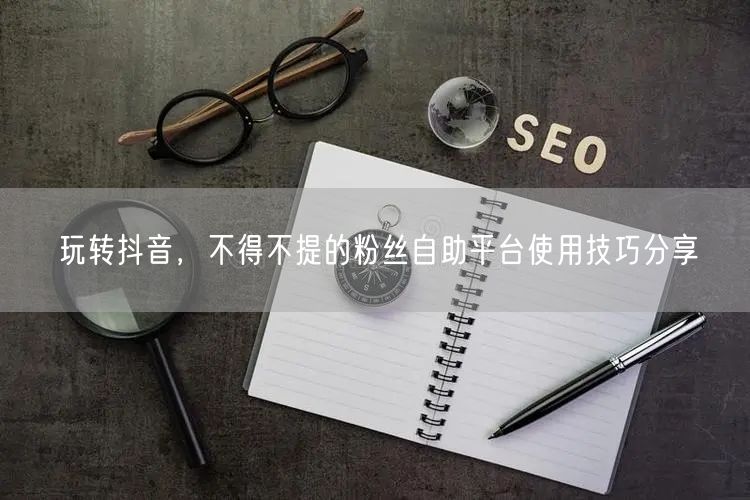 玩转抖音，不得不提的粉丝自助平台使用技巧分享