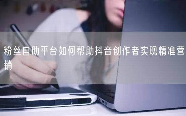 粉丝自助平台如何帮助抖音创作者实现精准营销