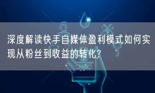深度解读快手自媒体盈利模式如何实现从粉丝到收益的转化?