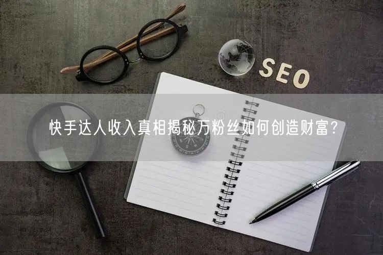 快手达人收入真相揭秘万粉丝如何创造财富？