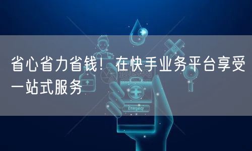 省心省力省钱！在快手业务平台享受一站式服务