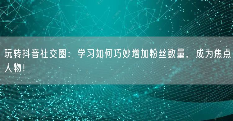 玩转抖音社交圈：学习如何巧妙增加粉丝数量，成为焦点人物！