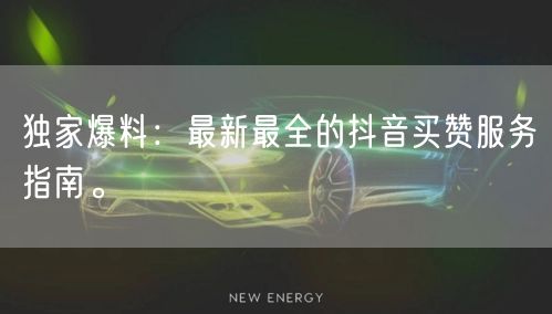 独家爆料：最新最全的抖音买赞服务指南。